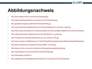 Abbildungsnachweis http://www.digitale-chancen.de/transfer/assets/468.jpg http://ceipntrasradelapiedad.files.wordpress.com/2010/03/braille.jpg http://gadgets.boingboing.net/Palm-Pre-Disassembled.jpg http://upload.wikimedia.org/wikipedia/commons/d/dc/Westermann_Druckerei_1890.png http://www.infocus.rbt-pressroom.eu/de/download/der-heimkino-projektor-sp8602-kommt-vielen-hochleistungsfhigen-eigenschaften-auf-den-markt-4.jpg http://upload.wikimedia.org/wikipedia/commons/2/2c/Monitor_in_gutter.jpg http://cmsdata.iucn.org/img/original/iberian_lynx_by_antonio_rivas.jpg http://www.comcast.com/MediaLibrary/1/1/About/PressRoom/Images/LogoAndMediaLibrary/Photography/CableNetworks/Teletubbies-Group2.jpg http://www.audiobooks.at/images/cover/europa/DDF_132_CD.jpg http://www.pm.ruhr-uni-bochum.de/imperia/md/images/pressestelle/einstein.jpg http://img2.fengniao.com/product/28/473/ceOnyLQihT8xg.jpg http://www.apple.com/iphone/ http://wallpapers-diq.net/wallpapers/30/Firefox%2C_The_Browser%2C_Reloaded.jpg 