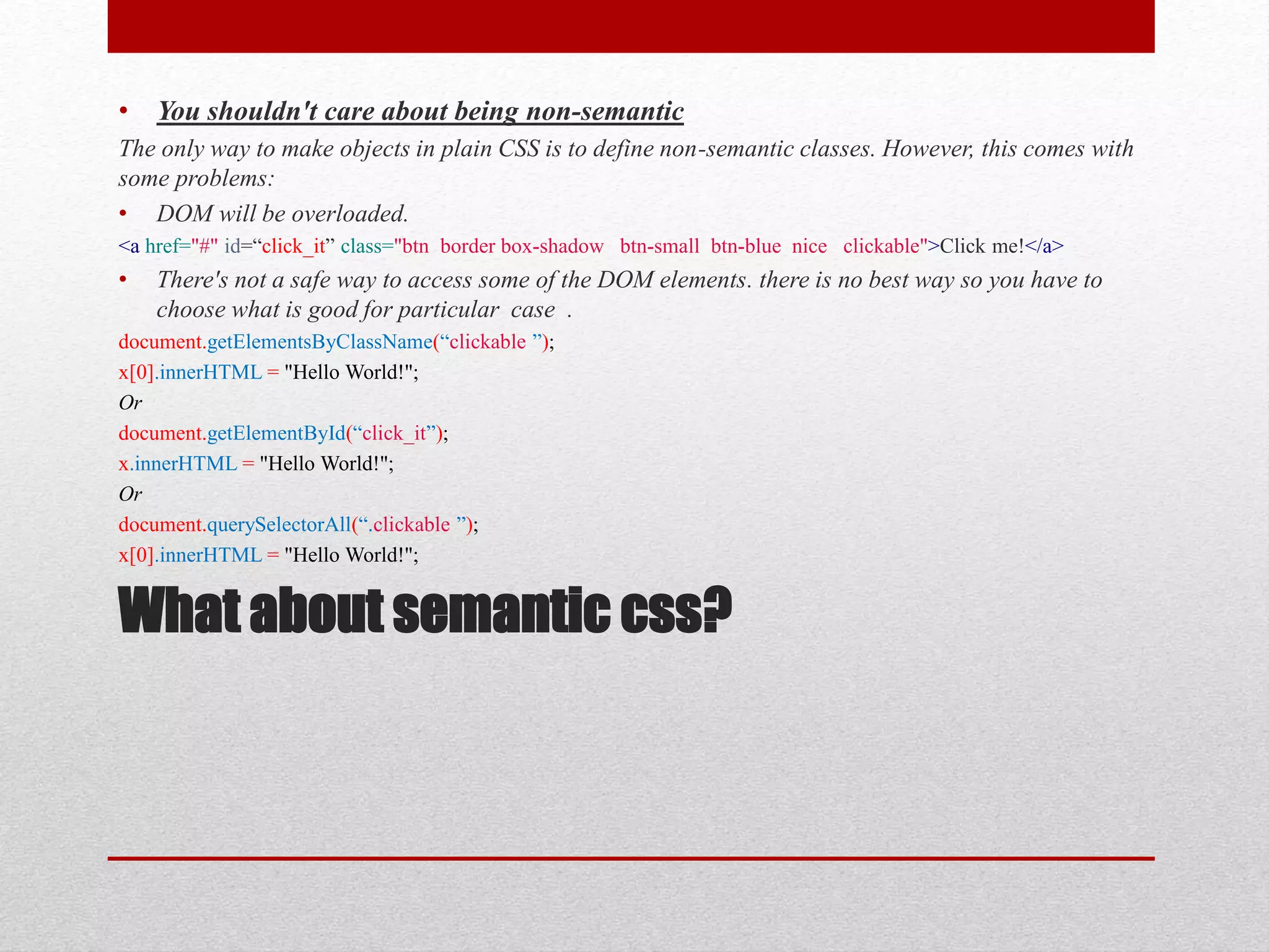 What about semantic css? • You shouldn't care about being non-semantic The only way to make objects in plain CSS is to define non-semantic classes. However, this comes with some problems: • DOM will be overloaded. <a href="#" id=“click_it” class="btn border box-shadow btn-small btn-blue nice clickable">Click me!</a> • There's not a safe way to access some of the DOM elements. there is no best way so you have to choose what is good for particular case . document.getElementsByClassName(“clickable ”); x[0].innerHTML = "Hello World!"; Or document.getElementById(“click_it”); x.innerHTML = "Hello World!"; Or document.querySelectorAll(“.clickable ”); x[0].innerHTML = "Hello World!"; 