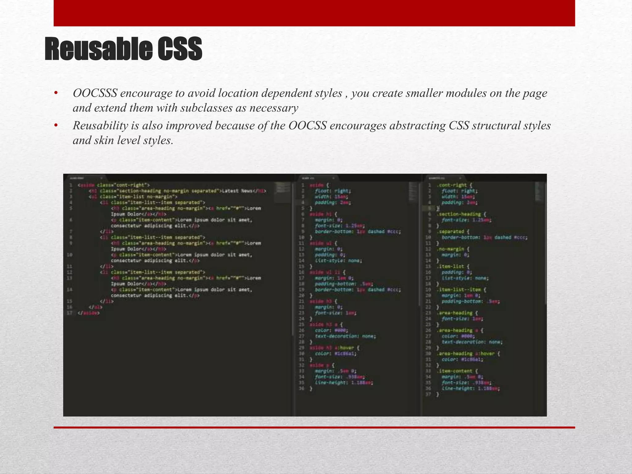Reusable CSS • OOCSSS encourage to avoid location dependent styles , you create smaller modules on the page and extend them with subclasses as necessary • Reusability is also improved because of the OOCSS encourages abstracting CSS structural styles and skin level styles. 
