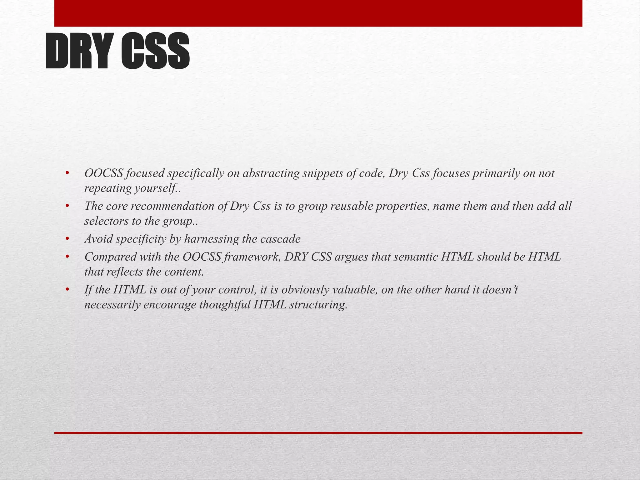 DRY CSS • OOCSS focused specifically on abstracting snippets of code, Dry Css focuses primarily on not repeating yourself.. • The core recommendation of Dry Css is to group reusable properties, name them and then add all selectors to the group.. • Avoid specificity by harnessing the cascade • Compared with the OOCSS framework, DRY CSS argues that semantic HTML should be HTML that reflects the content. • If the HTML is out of your control, it is obviously valuable, on the other hand it doesn’t necessarily encourage thoughtful HTML structuring. 