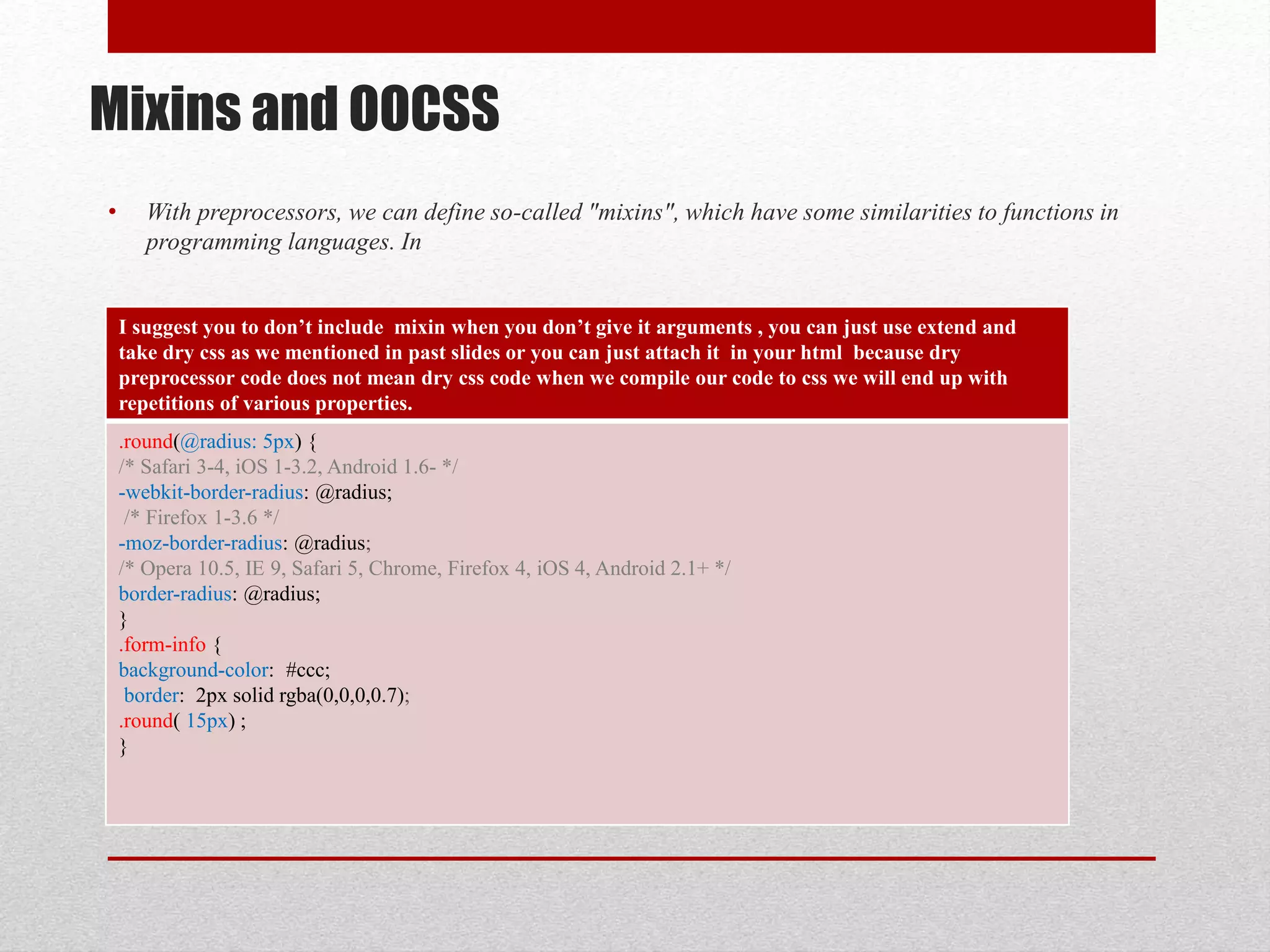 Mixins and OOCSS • With preprocessors, we can define so-called "mixins", which have some similarities to functions in programming languages. In I suggest you to don’t include mixin when you don’t give it arguments , you can just use extend and take dry css as we mentioned in past slides or you can just attach it in your html because dry preprocessor code does not mean dry css code when we compile our code to css we will end up with repetitions of various properties. .round(@radius: 5px) { /* Safari 3-4, iOS 1-3.2, Android 1.6- */ -webkit-border-radius: @radius; /* Firefox 1-3.6 */ -moz-border-radius: @radius; /* Opera 10.5, IE 9, Safari 5, Chrome, Firefox 4, iOS 4, Android 2.1+ */ border-radius: @radius; } .form-info { background-color: #ccc; border: 2px solid rgba(0,0,0,0.7); .round( 15px) ; } 