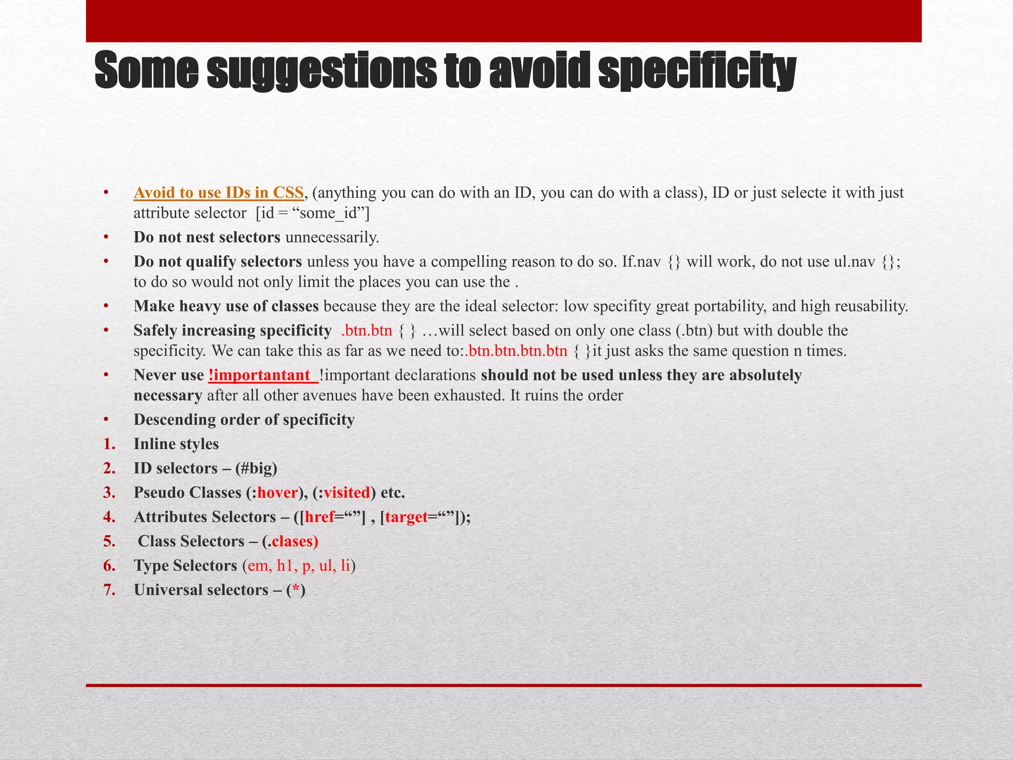 Some suggestions to avoid specificity • Avoid to use IDs in CSS, (anything you can do with an ID, you can do with a class), ID or just selecte it with just attribute selector [id = “some_id”] • Do not nest selectors unnecessarily. • Do not qualify selectors unless you have a compelling reason to do so. If.nav {} will work, do not use ul.nav {}; to do so would not only limit the places you can use the . • Make heavy use of classes because they are the ideal selector: low specifity great portability, and high reusability. • Safely increasing specificity .btn.btn { } …will select based on only one class (.btn) but with double the specificity. We can take this as far as we need to:.btn.btn.btn.btn { }it just asks the same question n times. • Never use !importantant !important declarations should not be used unless they are absolutely necessary after all other avenues have been exhausted. It ruins the order • Descending order of specificity 1. Inline styles 2. ID selectors – (#big) 3. Pseudo Classes (:hover), (:visited) etc. 4. Attributes Selectors – ([href=“”] , [target=“”]); 5. Class Selectors – (.clases) 6. Type Selectors (em, h1, p, ul, li) 7. Universal selectors – (*) 