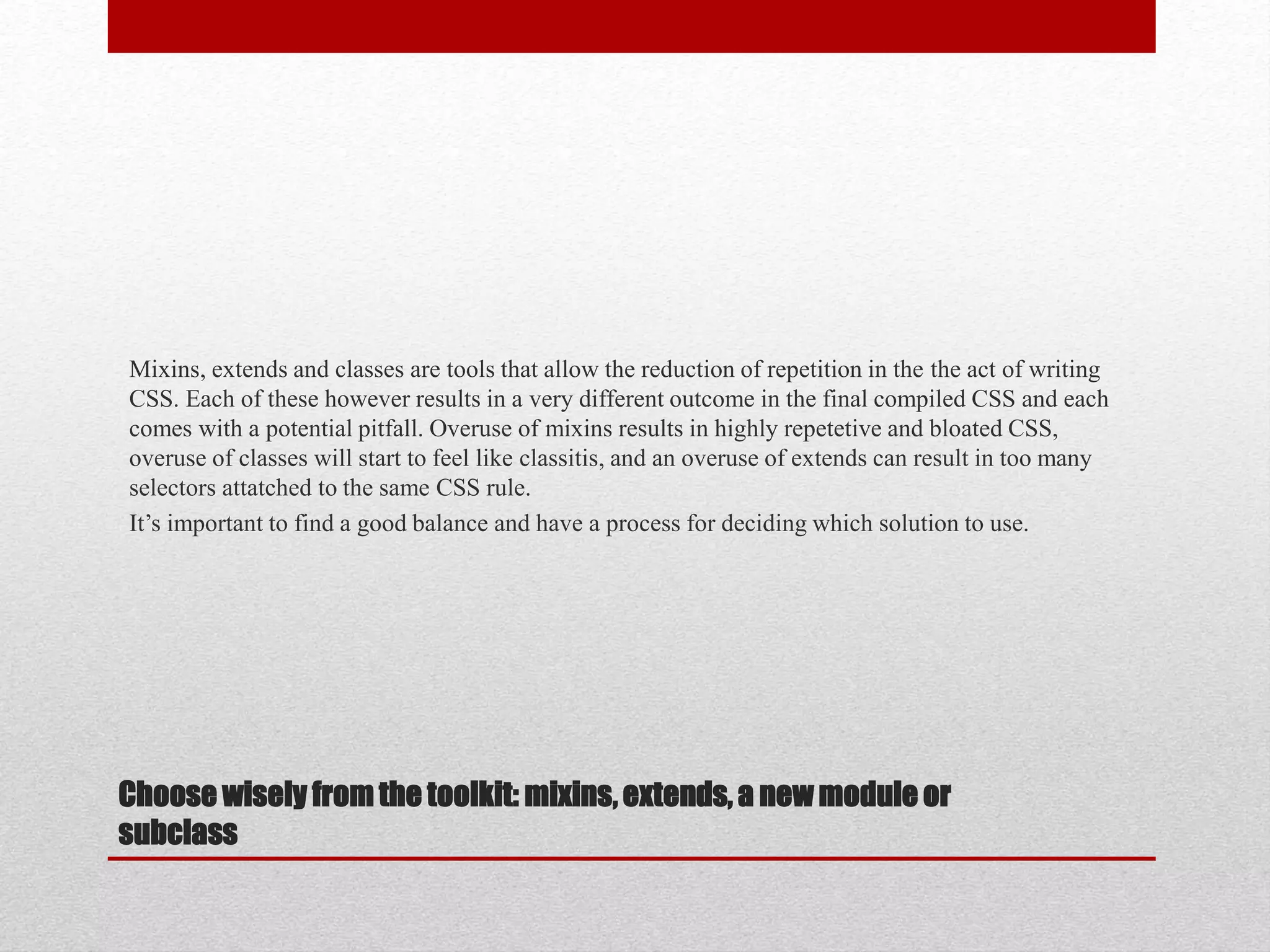 Choose wisely from the toolkit: mixins, extends, a new module or subclass Mixins, extends and classes are tools that allow the reduction of repetition in the the act of writing CSS. Each of these however results in a very different outcome in the final compiled CSS and each comes with a potential pitfall. Overuse of mixins results in highly repetetive and bloated CSS, overuse of classes will start to feel like classitis, and an overuse of extends can result in too many selectors attatched to the same CSS rule. It’s important to find a good balance and have a process for deciding which solution to use. 