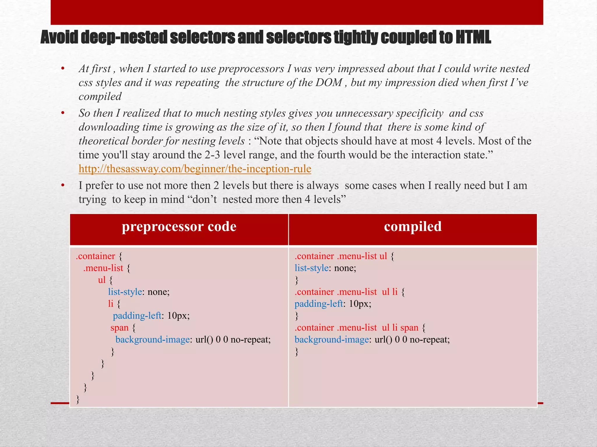 Avoid deep-nested selectors and selectors tightly coupled to HTML • At first , when I started to use preprocessors I was very impressed about that I could write nested css styles and it was repeating the structure of the DOM , but my impression died when first I’ve compiled • So then I realized that to much nesting styles gives you unnecessary specificity and css downloading time is growing as the size of it, so then I found that there is some kind of theoretical border for nesting levels : “Note that objects should have at most 4 levels. Most of the time you'll stay around the 2-3 level range, and the fourth would be the interaction state.” http://thesassway.com/beginner/the-inception-rule • I prefer to use not more then 2 levels but there is always some cases when I really need but I am trying to keep in mind “don’t nested more then 4 levels” preprocessor code compiled .container { .menu-list { ul { list-style: none; li { padding-left: 10px; span { background-image: url() 0 0 no-repeat; } } } } } .container .menu-list ul { list-style: none; } .container .menu-list ul li { padding-left: 10px; } .container .menu-list ul li span { background-image: url() 0 0 no-repeat; } 