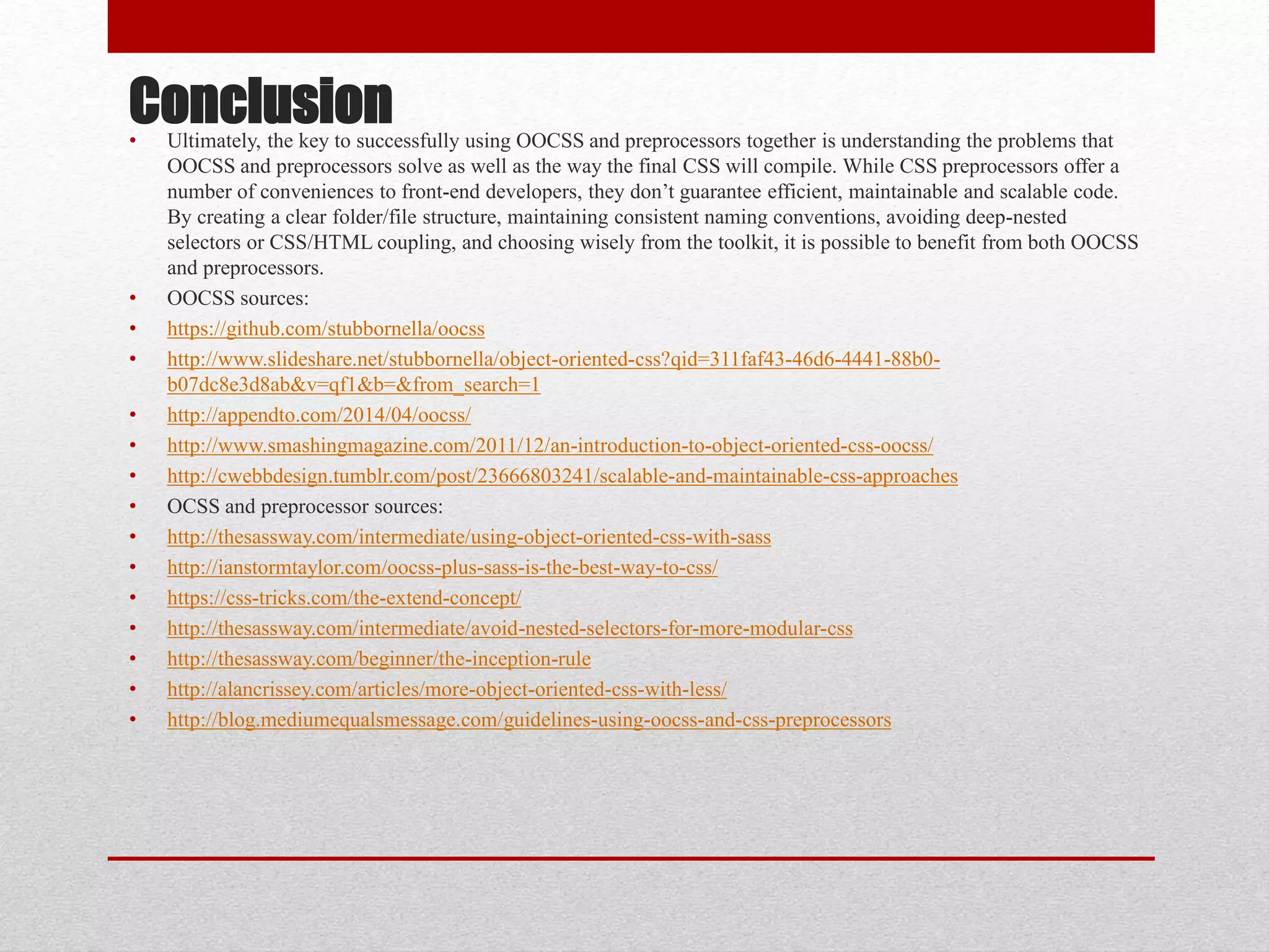 Conclusion• Ultimately, the key to successfully using OOCSS and preprocessors together is understanding the problems that OOCSS and preprocessors solve as well as the way the final CSS will compile. While CSS preprocessors offer a number of conveniences to front-end developers, they don’t guarantee efficient, maintainable and scalable code. By creating a clear folder/file structure, maintaining consistent naming conventions, avoiding deep-nested selectors or CSS/HTML coupling, and choosing wisely from the toolkit, it is possible to benefit from both OOCSS and preprocessors. • OOCSS sources: • https://github.com/stubbornella/oocss • http://www.slideshare.net/stubbornella/object-oriented-css?qid=311faf43-46d6-4441-88b0- b07dc8e3d8ab&v=qf1&b=&from_search=1 • http://appendto.com/2014/04/oocss/ • http://www.smashingmagazine.com/2011/12/an-introduction-to-object-oriented-css-oocss/ • http://cwebbdesign.tumblr.com/post/23666803241/scalable-and-maintainable-css-approaches • OCSS and preprocessor sources: • http://thesassway.com/intermediate/using-object-oriented-css-with-sass • http://ianstormtaylor.com/oocss-plus-sass-is-the-best-way-to-css/ • https://css-tricks.com/the-extend-concept/ • http://thesassway.com/intermediate/avoid-nested-selectors-for-more-modular-css • http://thesassway.com/beginner/the-inception-rule • http://alancrissey.com/articles/more-object-oriented-css-with-less/ • http://blog.mediumequalsmessage.com/guidelines-using-oocss-and-css-preprocessors 