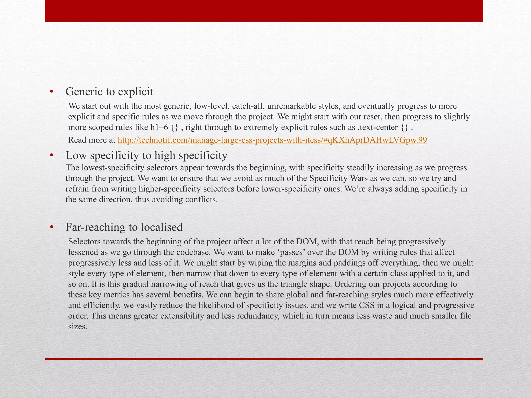 • Generic to explicit We start out with the most generic, low-level, catch-all, unremarkable styles, and eventually progress to more explicit and specific rules as we move through the project. We might start with our reset, then progress to slightly more scoped rules like h1–6 {} , right through to extremely explicit rules such as .text-center {} . Read more at http://technotif.com/manage-large-css-projects-with-itcss/#qKXhAprDAHwLVGpw.99 • Low specificity to high specificity The lowest-specificity selectors appear towards the beginning, with specificity steadily increasing as we progress through the project. We want to ensure that we avoid as much of the Specificity Wars as we can, so we try and refrain from writing higher-specificity selectors before lower-specificity ones. We’re always adding specificity in the same direction, thus avoiding conflicts. • Far-reaching to localised Selectors towards the beginning of the project affect a lot of the DOM, with that reach being progressively lessened as we go through the codebase. We want to make ‘passes’ over the DOM by writing rules that affect progressively less and less of it. We might start by wiping the margins and paddings off everything, then we might style every type of element, then narrow that down to every type of element with a certain class applied to it, and so on. It is this gradual narrowing of reach that gives us the triangle shape. Ordering our projects according to these key metrics has several benefits. We can begin to share global and far-reaching styles much more effectively and efficiently, we vastly reduce the likelihood of specificity issues, and we write CSS in a logical and progressive order. This means greater extensibility and less redundancy, which in turn means less waste and much smaller file sizes. 