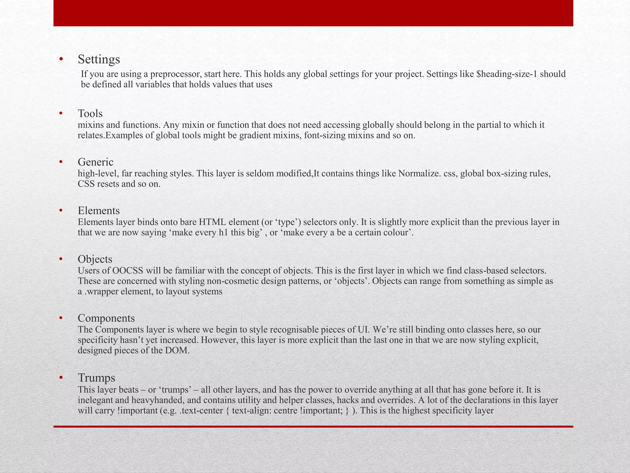 • Settings If you are using a preprocessor, start here. This holds any global settings for your project. Settings like $heading-size-1 should be defined all variables that holds values that uses • Tools mixins and functions. Any mixin or function that does not need accessing globally should belong in the partial to which it relates.Examples of global tools might be gradient mixins, font-sizing mixins and so on. • Generic high-level, far reaching styles. This layer is seldom modified,It contains things like Normalize. css, global box-sizing rules, CSS resets and so on. • Elements Elements layer binds onto bare HTML element (or ‘type’) selectors only. It is slightly more explicit than the previous layer in that we are now saying ‘make every h1 this big’ , or ‘make every a be a certain colour’. • Objects Users of OOCSS will be familiar with the concept of objects. This is the first layer in which we find class-based selectors. These are concerned with styling non-cosmetic design patterns, or ‘objects’. Objects can range from something as simple as a .wrapper element, to layout systems • Components The Components layer is where we begin to style recognisable pieces of UI. We’re still binding onto classes here, so our specificity hasn’t yet increased. However, this layer is more explicit than the last one in that we are now styling explicit, designed pieces of the DOM. • Trumps This layer beats – or ‘trumps’ – all other layers, and has the power to override anything at all that has gone before it. It is inelegant and heavyhanded, and contains utility and helper classes, hacks and overrides. A lot of the declarations in this layer will carry !important (e.g. .text-center { text-align: centre !important; } ). This is the highest specificity layer 