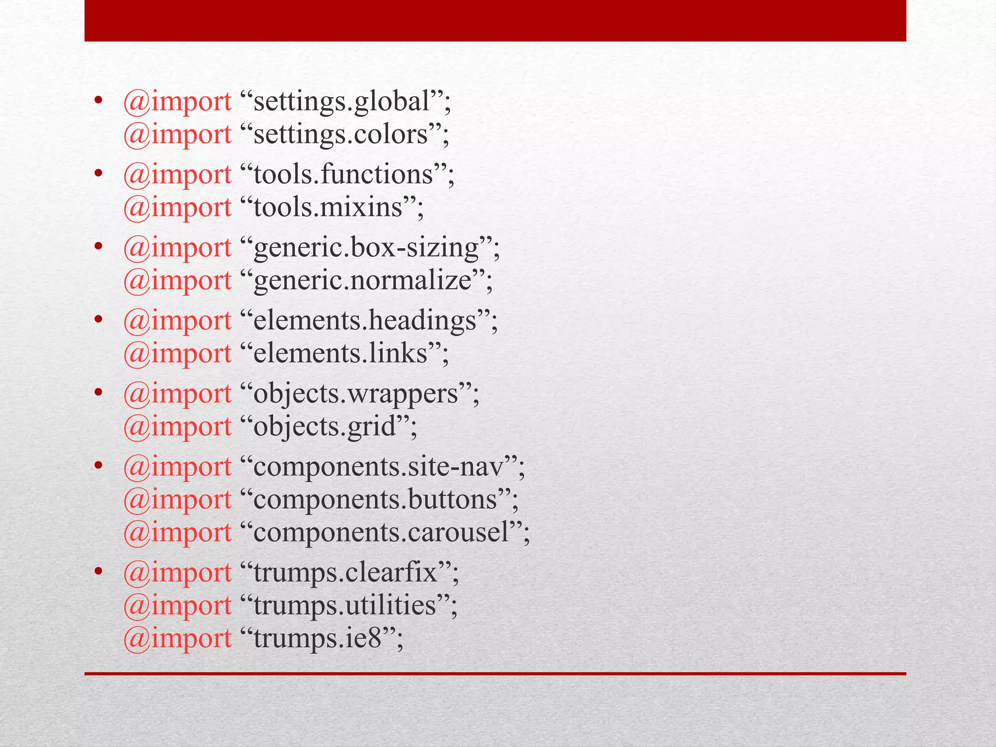 • @import “settings.global”; @import “settings.colors”; • @import “tools.functions”; @import “tools.mixins”; • @import “generic.box-sizing”; @import “generic.normalize”; • @import “elements.headings”; @import “elements.links”; • @import “objects.wrappers”; @import “objects.grid”; • @import “components.site-nav”; @import “components.buttons”; @import “components.carousel”; • @import “trumps.clearfix”; @import “trumps.utilities”; @import “trumps.ie8”; 