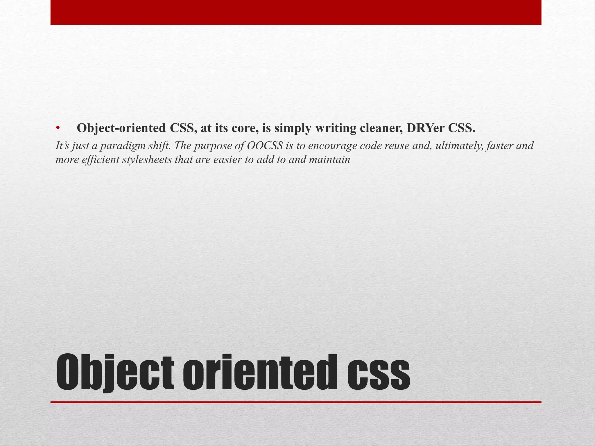 Object oriented css • Object-oriented CSS, at its core, is simply writing cleaner, DRYer CSS. It’s just a paradigm shift. The purpose of OOCSS is to encourage code reuse and, ultimately, faster and more efficient stylesheets that are easier to add to and maintain 