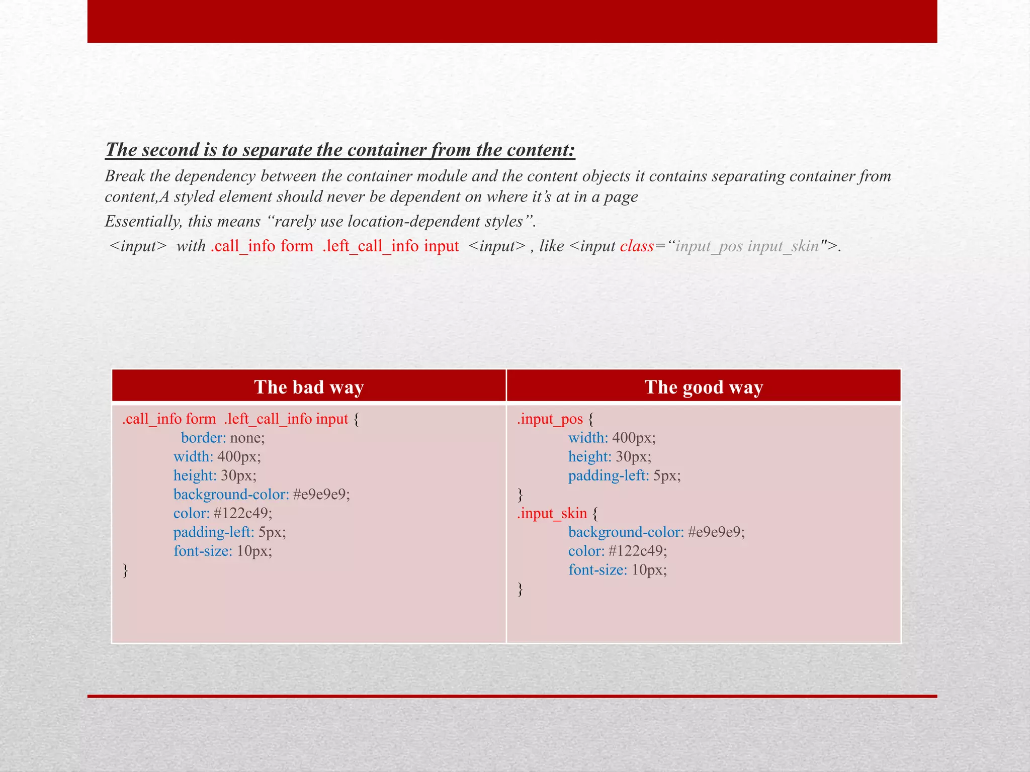 The second is to separate the container from the content: Break the dependency between the container module and the content objects it contains separating container from content,A styled element should never be dependent on where it’s at in a page Essentially, this means “rarely use location-dependent styles”. <input> with .call_info form .left_call_info input <input> , like <input class=“input_pos input_skin">. The bad way The good way .call_info form .left_call_info input { border: none; width: 400px; height: 30px; background-color: #e9e9e9; color: #122c49; padding-left: 5px; font-size: 10px; } .input_pos { width: 400px; height: 30px; padding-left: 5px; } .input_skin { background-color: #e9e9e9; color: #122c49; font-size: 10px; } 