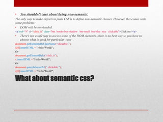 What about semantic css?
• You shouldn't care about being non-semantic
The only way to make objects in plain CSS is to define non-semantic classes. However, this comes with
some problems:
• DOM will be overloaded.
<a href="#" id=“click_it” class="btn border box-shadow btn-small btn-blue nice clickable">Click me!</a>
• There's not a safe way to access some of the DOM elements. there is no best way so you have to
choose what is good for particular case .
document.getElementsByClassName(“clickable ”);
x[0].innerHTML = "Hello World!";
Or
document.getElementById(“click_it”);
x.innerHTML = "Hello World!";
Or
document.querySelectorAll(“.clickable ”);
x[0].innerHTML = "Hello World!";
 