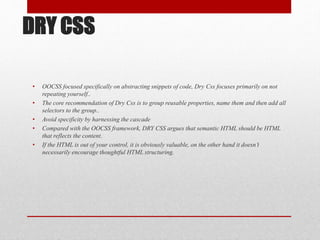 DRY CSS
• OOCSS focused specifically on abstracting snippets of code, Dry Css focuses primarily on not
repeating yourself..
• The core recommendation of Dry Css is to group reusable properties, name them and then add all
selectors to the group..
• Avoid specificity by harnessing the cascade
• Compared with the OOCSS framework, DRY CSS argues that semantic HTML should be HTML
that reflects the content.
• If the HTML is out of your control, it is obviously valuable, on the other hand it doesn’t
necessarily encourage thoughtful HTML structuring.
 
