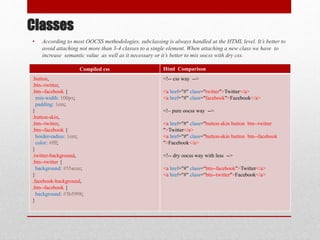 Classes
• According to most OOCSS methodologies, subclassing is always handled at the HTML level. It’s better to
avoid attaching not more than 3-4 classes to a single element. When attaching a new class we have to
increase semantic value as well as it necessary or it’s better to mix oocss with dry css.
Compiled css Html Comparison
.button,
.btn--twitter,
.btn--facebook {
min-width: 100px;
padding: 1em;
}
.button-skin,
.btn--twitter,
.btn--facebook {
border-radius: 1em;
color: #fff;
}
.twitter-background,
.btn--twitter {
background: #55acee;
}
.facebook-background,
.btn--facebook {
background: #3b5998;
}
<!-- css way -->
<a href="#" class="twitter">Twitter</a>
<a href="#" class="facebook">Facebook</a>
<!– pure oocss way -->
<a href="#" class="button-skin button btn--twitter
">Twitter</a>
<a href="#" class="button-skin button btn--facebook
">Facebook</a>
<!-- dry oocss way with less -->
<a href="#" class=“btn--facebook">Twitter</a>
<a href="#" class=“btn--twitter">Facebook</a>
 