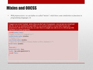 Mixins and OOCSS
• With preprocessors, we can define so-called "mixins", which have some similarities to functions in
programming languages. In
I suggest you to don’t include mixin when you don’t give it arguments , you can just use extend and
take dry css as we mentioned in past slides or you can just attach it in your html because dry
preprocessor code does not mean dry css code when we compile our code to css we will end up with
repetitions of various properties.
.round(@radius: 5px) {
/* Safari 3-4, iOS 1-3.2, Android 1.6- */
-webkit-border-radius: @radius;
/* Firefox 1-3.6 */
-moz-border-radius: @radius;
/* Opera 10.5, IE 9, Safari 5, Chrome, Firefox 4, iOS 4, Android 2.1+ */
border-radius: @radius;
}
.form-info {
background-color: #ccc;
border: 2px solid rgba(0,0,0,0.7);
.round( 15px) ;
}
 