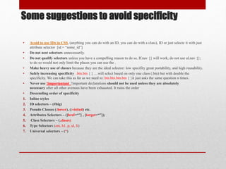 Some suggestions to avoid specificity
• Avoid to use IDs in CSS, (anything you can do with an ID, you can do with a class), ID or just selecte it with just
attribute selector [id = “some_id”]
• Do not nest selectors unnecessarily.
• Do not qualify selectors unless you have a compelling reason to do so. If.nav {} will work, do not use ul.nav {};
to do so would not only limit the places you can use the .
• Make heavy use of classes because they are the ideal selector: low specifity great portability, and high reusability.
• Safely increasing specificity .btn.btn { } …will select based on only one class (.btn) but with double the
specificity. We can take this as far as we need to:.btn.btn.btn.btn { }it just asks the same question n times.
• Never use !importantant !important declarations should not be used unless they are absolutely
necessary after all other avenues have been exhausted. It ruins the order
• Descending order of specificity
1. Inline styles
2. ID selectors – (#big)
3. Pseudo Classes (:hover), (:visited) etc.
4. Attributes Selectors – ([href=“”] , [target=“”]);
5. Class Selectors – (.clases)
6. Type Selectors (em, h1, p, ul, li)
7. Universal selectors – (*)
 