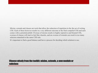 Choose wisely from the toolkit: mixins, extends, a new module or
subclass
Mixins, extends and classes are tools that allow the reduction of repetition in the the act of writing
CSS. Each of these however results in a very different outcome in the final compiled CSS and each
comes with a potential pitfall. Overuse of mixins results in highly repetetive and bloated CSS,
overuse of classes will start to feel like classitis, and an overuse of extends can result in too many
selectors attatched to the same CSS rule.
It’s important to find a good balance and have a process for deciding which solution to use.
 