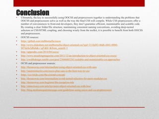 Conclusion• Ultimately, the key to successfully using OOCSS and preprocessors together is understanding the problems that
OOCSS and preprocessors solve as well as the way the final CSS will compile. While CSS preprocessors offer a
number of conveniences to front-end developers, they don’t guarantee efficient, maintainable and scalable code.
By creating a clear folder/file structure, maintaining consistent naming conventions, avoiding deep-nested
selectors or CSS/HTML coupling, and choosing wisely from the toolkit, it is possible to benefit from both OOCSS
and preprocessors.
• OOCSS sources:
• https://github.com/stubbornella/oocss
• http://www.slideshare.net/stubbornella/object-oriented-css?qid=311faf43-46d6-4441-88b0-
b07dc8e3d8ab&v=qf1&b=&from_search=1
• http://appendto.com/2014/04/oocss/
• http://www.smashingmagazine.com/2011/12/an-introduction-to-object-oriented-css-oocss/
• http://cwebbdesign.tumblr.com/post/23666803241/scalable-and-maintainable-css-approaches
• OCSS and preprocessor sources:
• http://thesassway.com/intermediate/using-object-oriented-css-with-sass
• http://ianstormtaylor.com/oocss-plus-sass-is-the-best-way-to-css/
• https://css-tricks.com/the-extend-concept/
• http://thesassway.com/intermediate/avoid-nested-selectors-for-more-modular-css
• http://thesassway.com/beginner/the-inception-rule
• http://alancrissey.com/articles/more-object-oriented-css-with-less/
• http://blog.mediumequalsmessage.com/guidelines-using-oocss-and-css-preprocessors
 