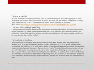 • Generic to explicit
We start out with the most generic, low-level, catch-all, unremarkable styles, and eventually progress to more
explicit and specific rules as we move through the project. We might start with our reset, then progress to slightly
more scoped rules like h1–6 {} , right through to extremely explicit rules such as .text-center {} .
Read more at http://technotif.com/manage-large-css-projects-with-itcss/#qKXhAprDAHwLVGpw.99
• Low specificity to high specificity
The lowest-specificity selectors appear towards the beginning, with specificity steadily increasing as we progress
through the project. We want to ensure that we avoid as much of the Specificity Wars as we can, so we try and
refrain from writing higher-specificity selectors before lower-specificity ones. We’re always adding specificity in
the same direction, thus avoiding conflicts.
• Far-reaching to localised
Selectors towards the beginning of the project affect a lot of the DOM, with that reach being progressively
lessened as we go through the codebase. We want to make ‘passes’ over the DOM by writing rules that affect
progressively less and less of it. We might start by wiping the margins and paddings off everything, then we might
style every type of element, then narrow that down to every type of element with a certain class applied to it, and
so on. It is this gradual narrowing of reach that gives us the triangle shape. Ordering our projects according to
these key metrics has several benefits. We can begin to share global and far-reaching styles much more effectively
and efficiently, we vastly reduce the likelihood of specificity issues, and we write CSS in a logical and progressive
order. This means greater extensibility and less redundancy, which in turn means less waste and much smaller file
sizes.
 