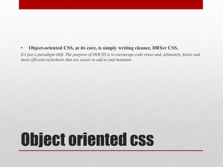 Object oriented css
• Object-oriented CSS, at its core, is simply writing cleaner, DRYer CSS.
It’s just a paradigm shift. The purpose of OOCSS is to encourage code reuse and, ultimately, faster and
more efficient stylesheets that are easier to add to and maintain
 