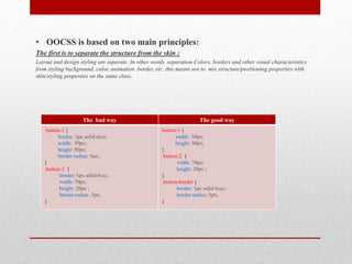 • OOCSS is based on two main principles:
The first is to separate the structure from the skin :
Layout and design styling are separate .In other words separation Colors, borders and other visual characteristics
from styling background, color, animation ,border, etc. this means not to mix structure/positioning properties with
skin/styling properties on the same class.
The bad way The good way
.button-1 {
border: 1px solid #ccc;
width: 50px;
height: 50px;
border-radius: 5px;
}
.button-2 {
border: 1px solid #ccc;
width: 70px;
height: 20px ;
border-radius: 5px;
}
button-1 {
width: 50px;
height: 50px;
}
.button-2 {
width: 70px;
height: 20px ;
}
.button-border {
border: 1px solid #ccc;
border-radius: 5px;
}
 