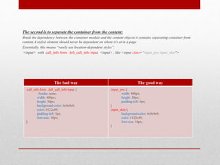 The second is to separate the container from the content:
Break the dependency between the container module and the content objects it contains separating container from
content,A styled element should never be dependent on where it’s at in a page
Essentially, this means “rarely use location-dependent styles”.
<input> with .call_info form .left_call_info input <input> , like <input class=“input_pos input_skin">.
The bad way The good way
.call_info form .left_call_info input {
border: none;
width: 400px;
height: 30px;
background-color: #e9e9e9;
color: #122c49;
padding-left: 5px;
font-size: 10px;
}
.input_pos {
width: 400px;
height: 30px;
padding-left: 5px;
}
.input_skin {
background-color: #e9e9e9;
color: #122c49;
font-size: 10px;
}
 