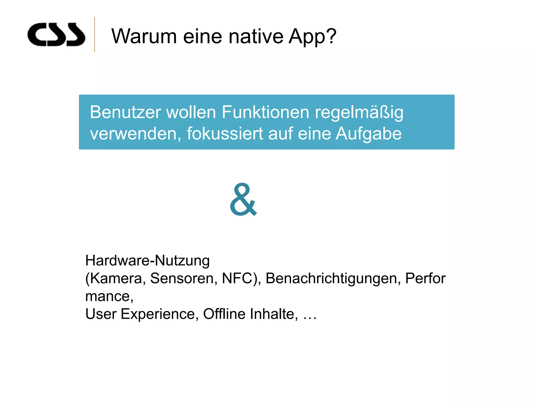 Warum eine native App?


Benutzer wollen Funktionen regelmäßig
verwenden, fokussiert auf eine Aufgabe



                    &
Hardware-Nutzung
(Kamera, Sensoren, NFC), Benachrichtigungen, Perfor
mance,
User Experience, Offline Inhalte, …
 