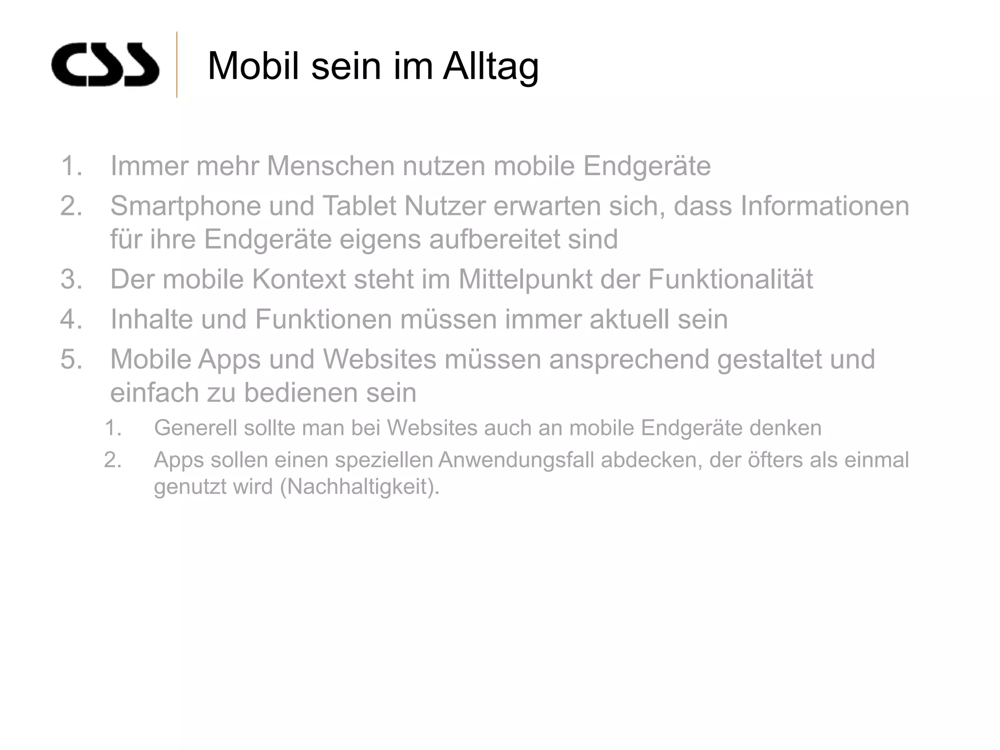 Mobil sein im Alltag

1. Immer mehr Menschen nutzen mobile Endgeräte
2. Smartphone und Tablet Nutzer erwarten sich, dass Informationen
   für ihre Endgeräte eigens aufbereitet sind
3. Der mobile Kontext steht im Mittelpunkt der Funktionalität
4. Inhalte und Funktionen müssen immer aktuell sein
5. Mobile Apps und Websites müssen ansprechend gestaltet und
   einfach zu bedienen sein
   1.   Generell sollte man bei Websites auch an mobile Endgeräte denken
   2.   Apps sollen einen speziellen Anwendungsfall abdecken, der öfters als einmal
        genutzt wird (Nachhaltigkeit).
 