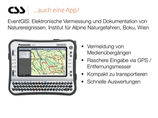 EventGIS: Elektronische Vermessung und Dokumentation von
Naturereignissen. Institut für Alpine Naturgefahren, Boku, Wien


                                 Vermeidung von
                                  Medienübergängen
                                 Raschere Eingabe via GPS /
                                  Entfernungsmesser
                                 Kompakt zu transportieren
                                 Schnelle Auswertungen
 