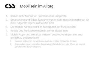 1. Immer mehr Menschen nutzen mobile Endgeräte
2. Smartphone und Tablet Nutzer erwarten sich, dass Informationen für
   ihre Endgeräte eigens aufbereitet sind
3. Der mobile Kontext steht im Mittelpunkt der Funktionalität
4. Inhalte und Funktionen müssen immer aktuell sein
5. Mobile Apps und Websites müssen ansprechend gestaltet und
   einfach zu bedienen sein
   1.   Generell sollte man bei Websites auch an mobile Endgeräte denken
   2.   Apps sollen einen speziellen Anwendungsfall abdecken, der öfters als einmal
        genutzt wird (Nachhaltigkeit).
 