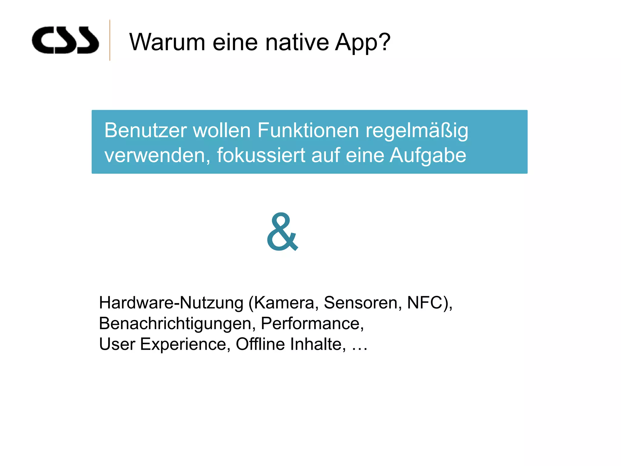 Warum eine native App?


Benutzer wollen Funktionen regelmäßig
verwenden, fokussiert auf eine Aufgabe



                   &
Hardware-Nutzung (Kamera, Sensoren, NFC),
Benachrichtigungen, Performance,
User Experience, Offline Inhalte, …
 