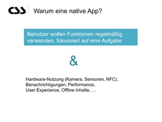 Warum eine native App?


Benutzer wollen Funktionen regelmäßig
verwenden, fokussiert auf eine Aufgabe



                   &
Hardware-Nutzung (Kamera, Sensoren, NFC),
Benachrichtigungen, Performance,
User Experience, Offline Inhalte, …
 