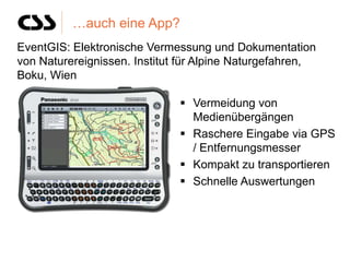 …auch eine App?
EventGIS: Elektronische Vermessung und Dokumentation
von Naturereignissen. Institut für Alpine Naturgefahren,
Boku, Wien

                               Vermeidung von
                                Medienübergängen
                               Raschere Eingabe via GPS
                                / Entfernungsmesser
                               Kompakt zu transportieren
                               Schnelle Auswertungen
 