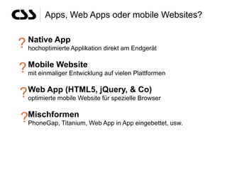 Apps, Web Apps oder mobile Websites?

   Native App
? hochoptimierte Applikation direkt am Endgerät
   Mobile Website
? mit einmaliger Entwicklung auf vielen Plattformen
   Web App (HTML5, jQuery, & Co)
? optimierte mobile Website für spezielle Browser
?Mischformen Web App in App eingebettet, usw.
 PhoneGap, Titanium,
 