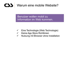 Warum eine mobile Website?


Benutzer wollen mobil zu
Information im Web kommen.


   Eine Technologie (Web Technologie)
   Keine App Store Richtlinien
   Nutzung mit Browser ohne Installation
 
