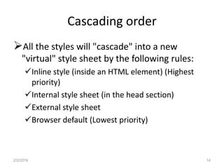 Cascading order
All the styles will "cascade" into a new
"virtual" style sheet by the following rules:
Inline style (inside an HTML element) (Highest
priority)
Internal style sheet (in the head section)
External style sheet
Browser default (Lowest priority)
2/2/2019 14
 