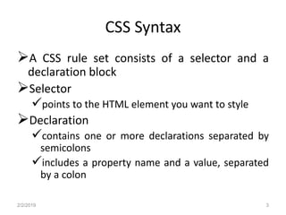 CSS Syntax
A CSS rule set consists of a selector and a
declaration block
Selector
points to the HTML element you want to style
Declaration
contains one or more declarations separated by
semicolons
includes a property name and a value, separated
by a colon
2/2/2019 3
 
