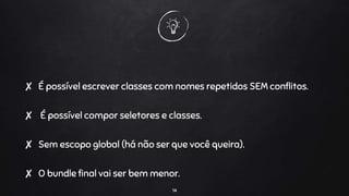 ✘ É possível escrever classes com nomes repetidos SEM conflitos.
✘ É possível compor seletores e classes.
✘ Sem escopo global (há não ser que você queira).
✘ O bundle final vai ser bem menor.
14
 
