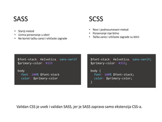 SCSSSASS
• Stariji metod
• Uzima poravnanje u obzir
• Ne koristi tačku-zarez i vitičaste zagrade
• Novi i podrazumevani metod
• Poravnanje nije bitno
• Tačka-zarez i vitičaste zagrade su bitni
Validan CSS je uvek i validan SASS, jer je SASS zapravo samo ekstenzija CSS-a.
$font-stack: Helvetica, sans-serif;
$primary-color: #333;
body {
font: 100% $font-stack;
color: $primary-color;
}
$font-stack: Helvetica, sans-serif
$primary-color: #333
body
font: 100% $font-stack
color: $primary-color
 
