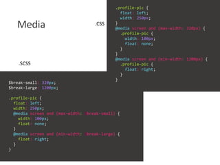 Media
$break-small: 320px;
$break-large: 1200px;
.profile-pic {
float: left;
width: 250px;
@media screen and (max-width: $break-small) {
width: 100px;
float: none;
}
@media screen and (min-width: $break-large) {
float: right;
}
}
.profile-pic {
float: left;
width: 250px;
}
@media screen and (max-width: 320px) {
.profile-pic {
width: 100px;
float: none;
}
}
@media screen and (min-width: 1200px) {
.profile-pic {
float: right;
}
}
.SCSS
.CSS
 