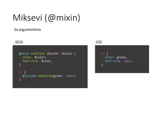 Miksevi (@mixin)
@mixin headline ($color, $size) {
color: $color;
font-size: $size;
}
h1 {
@include headline(green, 12px);
}
h1 {
color: green;
font-size: 12px;
}
Sa argumentima
.SCSS .CSS
 