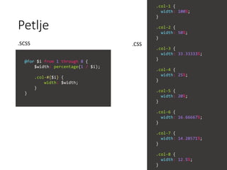 Petlje
@for $i from 1 through 8 {
$width: percentage(1 / $i);
.col-#{$i} {
width: $width;
}
}
.col-1 {
width: 100%;
}
.col-2 {
width: 50%;
}
.col-3 {
width: 33.33333%;
}
.col-4 {
width: 25%;
}
.col-5 {
width: 20%;
}
.col-6 {
width: 16.66667%;
}
.col-7 {
width: 14.28571%;
}
.col-8 {
width: 12.5%;
}
.SCSS .CSS
 