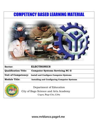 COMPETENCY BASED LEARNING MATERIAL
Sector: ELECTRONICS
Qualification Title: Computer Systems Servicing NC II
Unit of Competency: Install and Configure Computer Systems
Module Title: Installing and Configuring Computer Systems
Department of Education
City of Bogo Science and Arts Academy
Cogon, Bogo City, Cebu
www.mrblanco.page4.me
 