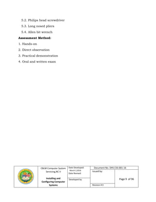 CBLM Computer System
Servicing,NC II
Installing and
Configuring Computer
Systems
Date Developed:
March 2,2016
Date Revised:
Document No. DHS CSS-001-16
Issued by:
Page 9 of 96Developed by:
Revision # 0
5.2. Philips head screwdriver
5.3. Long nosed pliers
5.4. Allen bit wrench
Assessment Method:
1. Hands-on
2. Direct observation
3. Practical demonstration
4. Oral and written exam
 