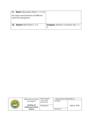 CBLM Computer System
Servicing,NC II
Installing and
Configuring Computer
Systems
Date Developed:
March 2,2016
Date Revised:
Document No. DHS CSS-001-16
Issued by:
Page 11 of 96Developed by:
Revision # 0
11. Read Information Sheet 1.1-5 on
the types and functions of different
tools and equipment.
12. Answer Self-Check 1.1-5 Compare Answers to Answer key 1.1-
5
 