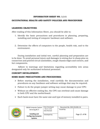 CBLM Computer System
Servicing,NC II
Installing and
Configuring Computer
Systems
Date Developed:
March 2,2016
Date Revised:
Document No. DHS CSS-001-16
Issued by:
Page 12 of 96Developed by:
Revision # 0
INFORMATION SHEET NO. 1.1-1
OCCUPATIONAL HEALTH AND SAFETY POLICIES AND PROCEDURES
LEARNING OBJECTIVES:
After reading of this Information Sheet, you should be able to:
1. Identify the basic precautions and procedures in planning, preparing,
installing and testing of computer hardware and software.
2. Determine the effects of computers to the people, health risk, and to the
environment.
During installation and initial test, careful planning and preparation are
to be done. To avoid personal injury and damages to wiring due to sharp pins on
connectors and printed circuit assemblies, rough chassis edges and corners, and
hot components.
Adhere to warnings and limitations regarding accessibility into areas
designated only for authorized technical personnel.
CONCEPT DEVELOPMENT:
SOME BASIC PRECAUTIONS AND PROCEDURES:
 Before starting the installation, read carefully the documentation and
procedures on any hardware and software settings that may be required.
 Failure to do the proper jumper setting may cause damage to your CPU.
 Without an effective cooling fan, the CPU can overheat and cause damage
to both CPU and the motherboard.
 Each bank must have the same size and type of memory installed in pairs.
 