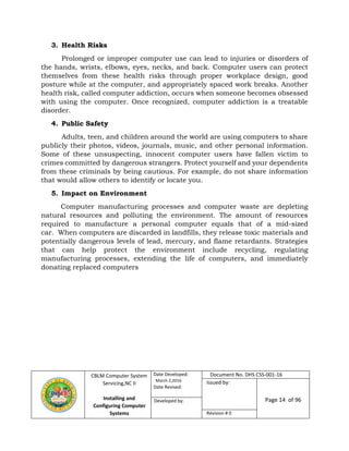 CBLM Computer System
Servicing,NC II
Installing and
Configuring Computer
Systems
Date Developed:
March 2,2016
Date Revised:
Document No. DHS CSS-001-16
Issued by:
Page 14 of 96Developed by:
Revision # 0
3. Health Risks
Prolonged or improper computer use can lead to injuries or disorders of
the hands, wrists, elbows, eyes, necks, and back. Computer users can protect
themselves from these health risks through proper workplace design, good
posture while at the computer, and appropriately spaced work breaks. Another
health risk, called computer addiction, occurs when someone becomes obsessed
with using the computer. Once recognized, computer addiction is a treatable
disorder.
4. Public Safety
Adults, teen, and children around the world are using computers to share
publicly their photos, videos, journals, music, and other personal information.
Some of these unsuspecting, innocent computer users have fallen victim to
crimes committed by dangerous strangers. Protect yourself and your dependents
from these criminals by being cautious. For example, do not share information
that would allow others to identify or locate you.
5. Impact on Environment
Computer manufacturing processes and computer waste are depleting
natural resources and polluting the environment. The amount of resources
required to manufacture a personal computer equals that of a mid-sized
car. When computers are discarded in landfills, they release toxic materials and
potentially dangerous levels of lead, mercury, and flame retardants. Strategies
that can help protect the environment include recycling, regulating
manufacturing processes, extending the life of computers, and immediately
donating replaced computers
 