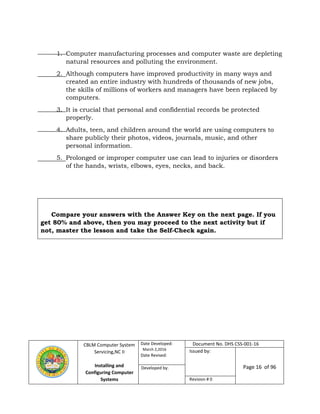 CBLM Computer System
Servicing,NC II
Installing and
Configuring Computer
Systems
Date Developed:
March 2,2016
Date Revised:
Document No. DHS CSS-001-16
Issued by:
Page 16 of 96Developed by:
Revision # 0
1. Computer manufacturing processes and computer waste are depleting
natural resources and polluting the environment.
2. Although computers have improved productivity in many ways and
created an entire industry with hundreds of thousands of new jobs,
the skills of millions of workers and managers have been replaced by
computers.
3. It is crucial that personal and confidential records be protected
properly.
4. Adults, teen, and children around the world are using computers to
share publicly their photos, videos, journals, music, and other
personal information.
5. Prolonged or improper computer use can lead to injuries or disorders
of the hands, wrists, elbows, eyes, necks, and back.
Compare your answers with the Answer Key on the next page. If you
get 80% and above, then you may proceed to the next activity but if
not, master the lesson and take the Self-Check again.
 
