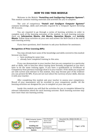 CBLM Computer System
Servicing,NC II
Installing and
Configuring Computer
Systems
Date Developed:
March 2,2016
Date Revised:
Page 1 of 96
Revision # 0
HOW TO USE THIS MODULE
Welcome to the Module “Installing and Configuring Computer Systems”.
This module contains training materials and activities for you to complete.
The unit of competency “Install and Configure Computer Systems”
contains knowledge, skills and attitudes required for a Computer System Servicing
NC II course.
You are required to go through a series of learning activities in order to
complete each of the learning outcomes of the module. In each learning outcome
there are Information Sheets, Job Sheets, Operation Sheets, and Activity
Sheets. Follow these activities on your own and answer the Self-Check at the end of
each learning activity.
If you have questions, don’t hesitate to ask your facilitator for assistance.
Recognition of Prior Learning (RPL)
You may already have some of the knowledge and skills covered in this module
because you have:
o been working for some time
o already have completed training in this area.
If you can demonstrate to your teacher that you are competent in a particular
skill or skills, talk to him/her about having them formally recognized so you don’t
have to do the same training again. If you have a qualification or Certificate of
Competency from previous trainings show it to your teacher. If the skills you acquired
are still current and relevant to this module, they may become part of the evidence
you can present for RPL. If you are not sure about the currency of your skills, discuss
it with your teacher.
After completing this module ask your teacher to assess your competency.
Result of your assessment will be recorded in your competency profile. All the
learning activities are designed for you to complete at your own pace.
Inside this module you will find the activities for you to complete followed by
relevant information sheets for each learning outcome. Each learning outcome may
have more than one learning activity.
Document No. CBSAA CSS-001-16
Issued by:
www.mrblanco.page4.me
Developed for:
 