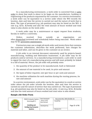 CBLM Computer System
Servicing,NC II
Installing and
Configuring Computer
Systems
Date Developed:
March 2,2016
Date Revised:
Document No. DHS CSS-001-16
Issued by:
Page 19 of 96Developed by:
Revision # 0
In a manufacturing environment, a work order is converted from a sales
order to show that work is about to be begin on the manufacture, building or
engineering of the products requested by the customer. In a service environment,
a work order can be equivalent to a service order where the WO records the
location, date and time the service is carried out and the nature of work that is
done. The type of personnel (e.g. job position) may also be listed on the WO. A
rate (e.g. $/hr, $/week) and also the total amount of hours worked and total
value is also shown on the work order.
A work order may be a maintenance or repair request from students,
faculty or staff in a university.
Orders received from outside an organization are
often dispatched (reviewed and scheduled) before being executed. Work orders
may be for preventive maintenance.
Contractors may use a single job work order and invoice form that contains
the customer information, describes the work performed, lists charges for
material and labor, and can be given to the customer as an invoice.
A job order is an internal document extensively used by projects-based,
manufacturing, building and fabrication businesses. A job order may be for
products and/or services. In a manufacturing environment, a job order is used
to signal the start of a manufacturing process and will most probably be linked
to a bill of material. Hence, the job order will probably state:
1. the quantity of the product to be manufactured, built or fabricated
2. the amount of raw material to be used, its price and amount
3. the types of labor required, rate (per hour or per unit) and amount
4. the machine utilization for each machine during the routing process, its
rate and amount
In a service environment, a job order can be the equivalent to a work or service
order where the job order records the location, date and time the service is
carried out and the nature of service that was carried out. The type of personnel
(e.g. job position) may also be listed on the job order. A rate (e.g. $/hr, $/week)
and also the total amount of hours worked and total value is also shown.
Sample Job Order Form
 