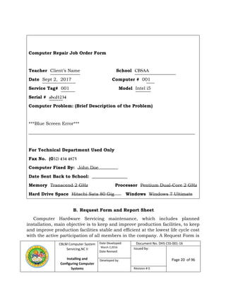 CBLM Computer System
Servicing,NC II
Installing and
Configuring Computer
Systems
Date Developed:
March 2,2016
Date Revised:
Document No. DHS CSS-001-16
Issued by:
Page 20 of 96Developed by:
Revision # 0
B. Request Form and Report Sheet
Computer Hardware Servicing maintenance, which includes planned
installation, main objective is to keep and improve production facilities, to keep
and improve production facilities stable and efficient at the lowest life cycle cost
with the active participation of all members in the company. A Request Form is
Computer Repair Job Order Form
Teacher Client’s Name School CBSAA
Date Sept 2, 2017 Computer # 001
Service Tag# 001 Model Intel i5
Serial # abcd1234
Computer Problem: (Brief Description of the Problem)
***Blue Screen Error***
___________________________________________________________________________
For Technical Department Used Only
Fax No. (032) 434 4875
Computer Fixed By: John Doe
Date Sent Back to School: ________________
Memory Transcend 2 GHz Processor Pentium Dual-Core 2 GHz
Hard Drive Space Hitachi Sata 80 Gig Windows Windows 7 Ultimate
 